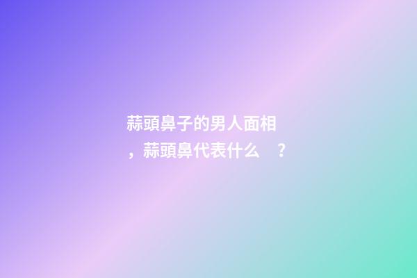 蒜頭鼻子的男人面相，蒜頭鼻代表什么？